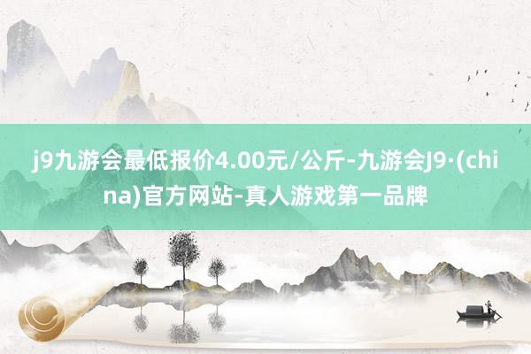 j9九游会最低报价4.00元/公斤-九游会J9·(china)官方网站-真人游戏第一品牌