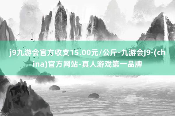 j9九游会官方收支15.00元/公斤-九游会J9·(china)官方网站-真人游戏第一品牌