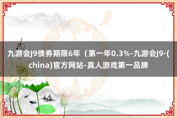 九游会J9债券期限6年（第一年0.3%-九游会J9·(china)官方网站-真人游戏第一品牌