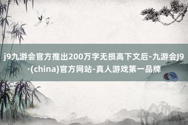 j9九游会官方推出200万字无损高下文后-九游会J9·(china)官方网站-真人游戏第一品牌