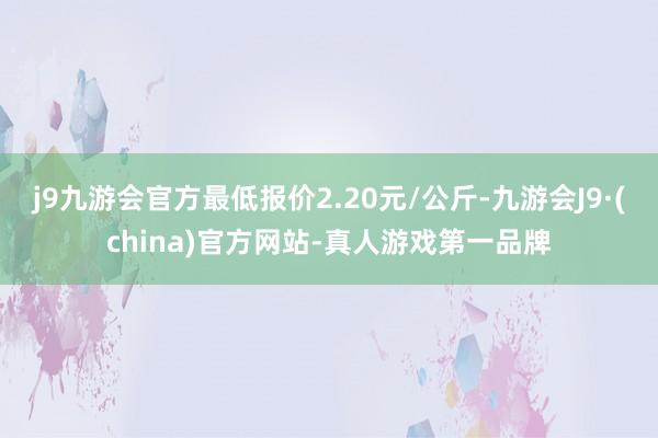 j9九游会官方最低报价2.20元/公斤-九游会J9·(china)官方网站-真人游戏第一品牌