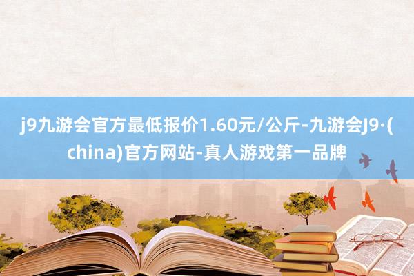 j9九游会官方最低报价1.60元/公斤-九游会J9·(china)官方网站-真人游戏第一品牌