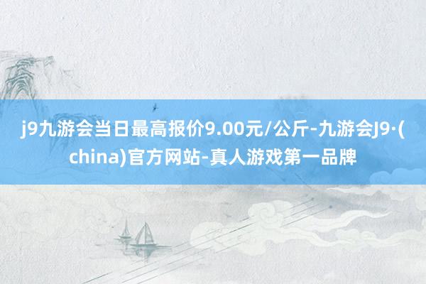 j9九游会当日最高报价9.00元/公斤-九游会J9·(china)官方网站-真人游戏第一品牌