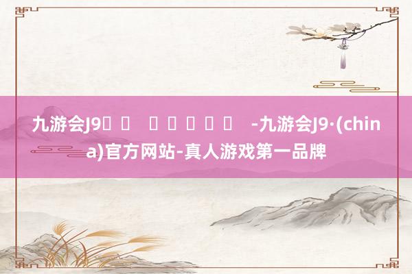 九游会J9		  					  -九游会J9·(china)官方网站-真人游戏第一品牌