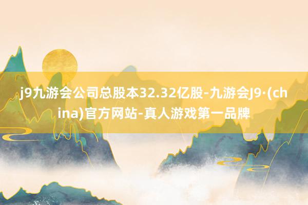 j9九游会公司总股本32.32亿股-九游会J9·(china)官方网站-真人游戏第一品牌
