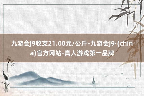 九游会J9收支21.00元/公斤-九游会J9·(china)官方网站-真人游戏第一品牌