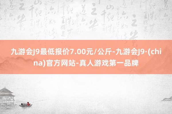 九游会J9最低报价7.00元/公斤-九游会J9·(china)官方网站-真人游戏第一品牌