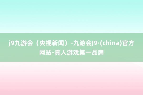 j9九游会（央视新闻）-九游会J9·(china)官方网站-真人游戏第一品牌