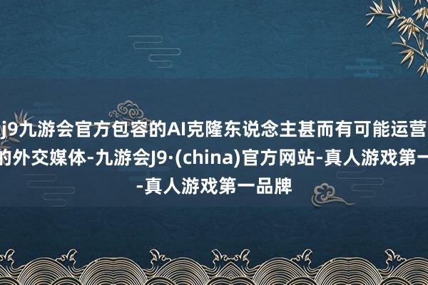 j9九游会官方包容的AI克隆东说念主甚而有可能运营包容的外交媒体-九游会J9·(china)官方网站-真人游戏第一品牌