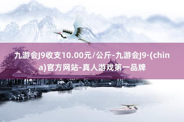九游会J9收支10.00元/公斤-九游会J9·(china)官方网站-真人游戏第一品牌