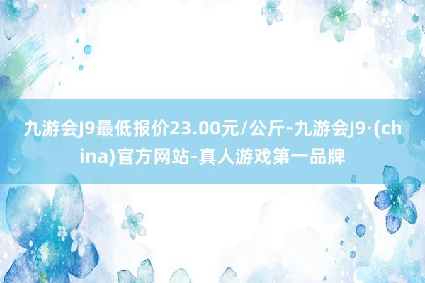 九游会J9最低报价23.00元/公斤-九游会J9·(china)官方网站-真人游戏第一品牌