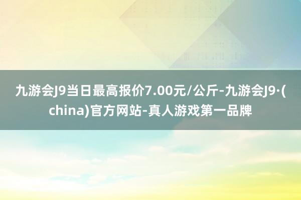 九游会J9当日最高报价7.00元/公斤-九游会J9·(china)官方网站-真人游戏第一品牌