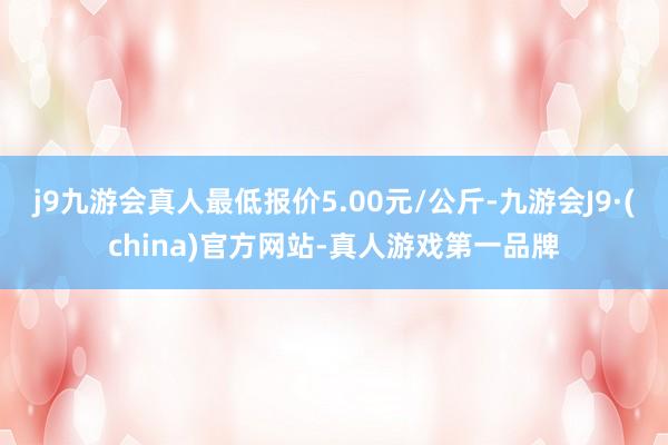 j9九游会真人最低报价5.00元/公斤-九游会J9·(china)官方网站-真人游戏第一品牌