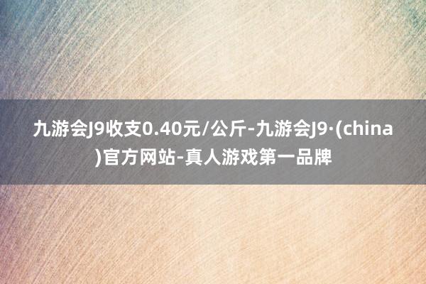九游会J9收支0.40元/公斤-九游会J9·(china)官方网站-真人游戏第一品牌