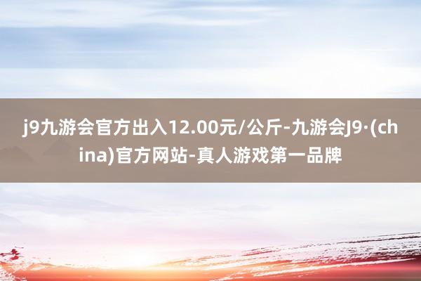 j9九游会官方出入12.00元/公斤-九游会J9·(china)官方网站-真人游戏第一品牌