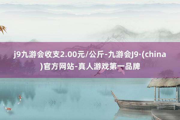 j9九游会收支2.00元/公斤-九游会J9·(china)官方网站-真人游戏第一品牌