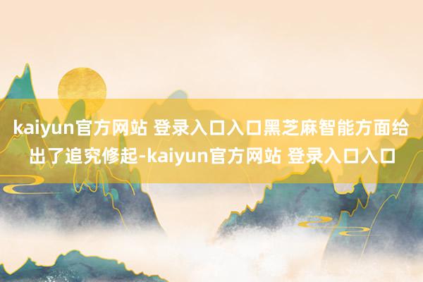 kaiyun官方网站 登录入口入口黑芝麻智能方面给出了追究修起-kaiyun官方网站 登录入口入口