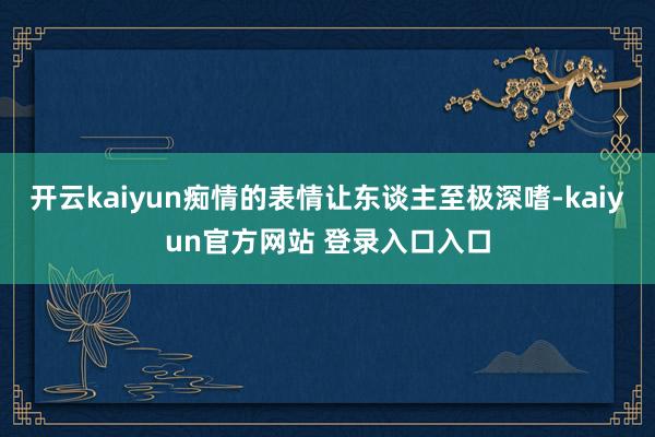 开云kaiyun痴情的表情让东谈主至极深嗜-kaiyun官方网站 登录入口入口