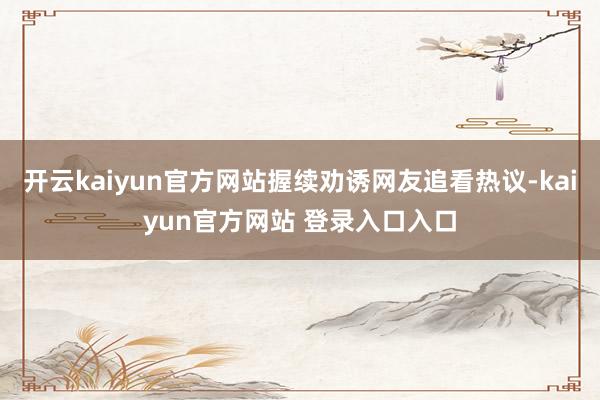 开云kaiyun官方网站握续劝诱网友追看热议-kaiyun官方网站 登录入口入口