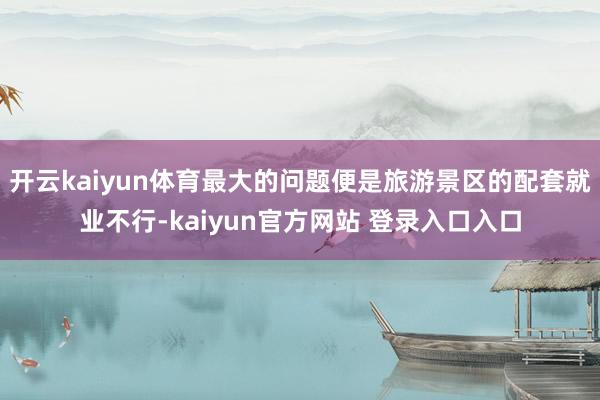开云kaiyun体育最大的问题便是旅游景区的配套就业不行-kaiyun官方网站 登录入口入口