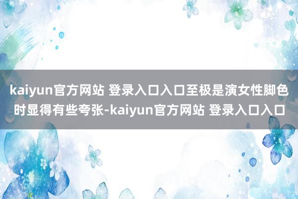 kaiyun官方网站 登录入口入口至极是演女性脚色时显得有些夸张-kaiyun官方网站 登录入口入口