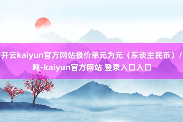 开云kaiyun官方网站报价单元为元（东谈主民币）/吨-kaiyun官方网站 登录入口入口