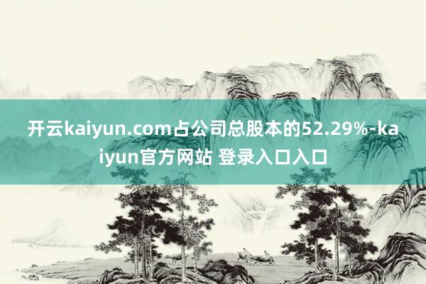 开云kaiyun.com占公司总股本的52.29%-kaiyun官方网站 登录入口入口