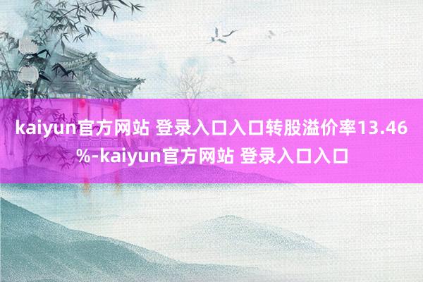 kaiyun官方网站 登录入口入口转股溢价率13.46%-kaiyun官方网站 登录入口入口