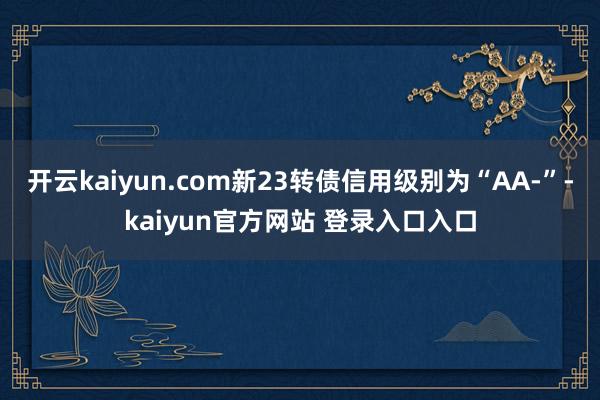 开云kaiyun.com新23转债信用级别为“AA-”-kaiyun官方网站 登录入口入口