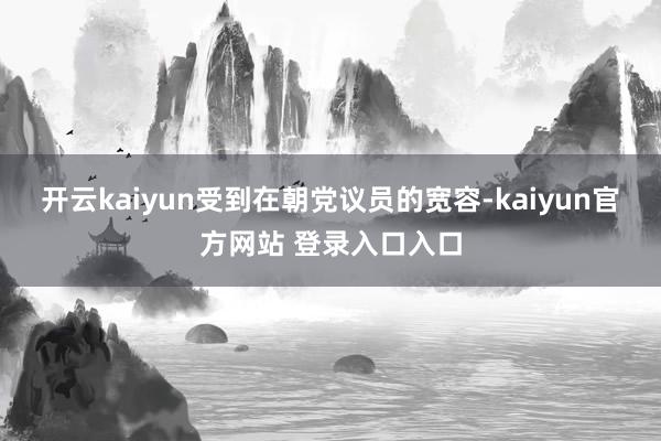 开云kaiyun受到在朝党议员的宽容-kaiyun官方网站 登录入口入口