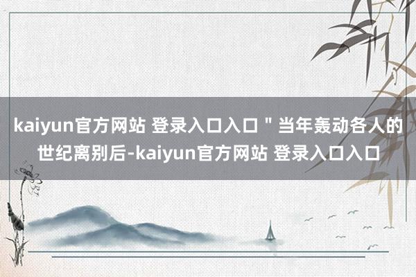 kaiyun官方网站 登录入口入口＂当年轰动各人的世纪离别后-kaiyun官方网站 登录入口入口