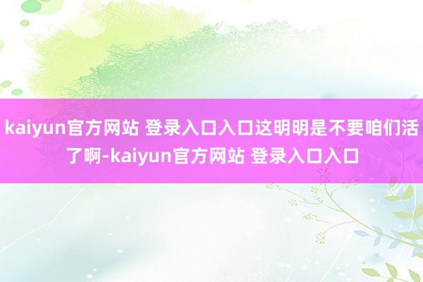 kaiyun官方网站 登录入口入口这明明是不要咱们活了啊-kaiyun官方网站 登录入口入口