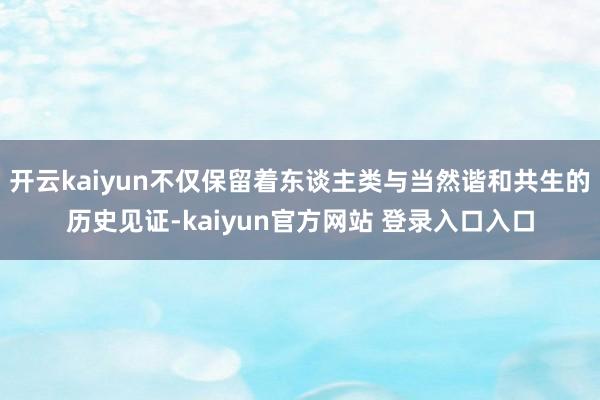 开云kaiyun不仅保留着东谈主类与当然谐和共生的历史见证-kaiyun官方网站 登录入口入口