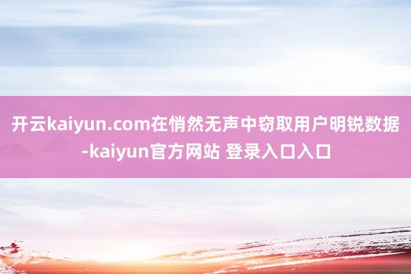 开云kaiyun.com在悄然无声中窃取用户明锐数据-kaiyun官方网站 登录入口入口