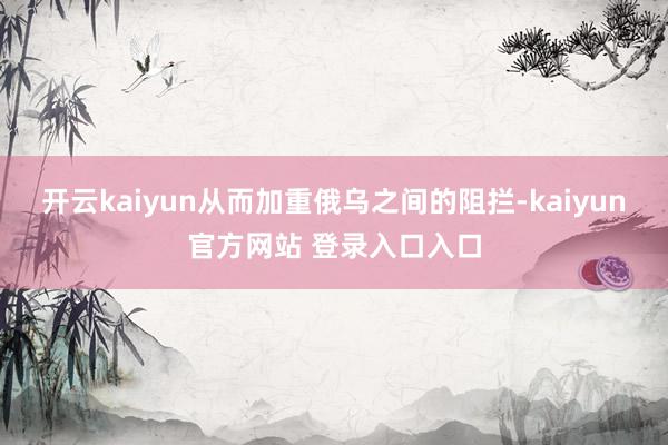 开云kaiyun从而加重俄乌之间的阻拦-kaiyun官方网站 登录入口入口