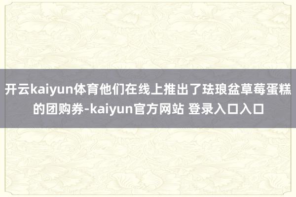 开云kaiyun体育他们在线上推出了珐琅盆草莓蛋糕的团购券-kaiyun官方网站 登录入口入口