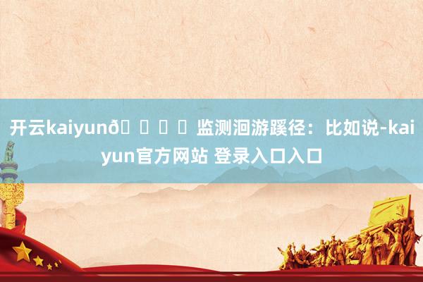 开云kaiyun🐟️监测洄游蹊径：比如说-kaiyun官方网站 登录入口入口