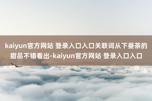 kaiyun官方网站 登录入口入口关联词从下昼茶的甜品不错看出-kaiyun官方网站 登录入口入口