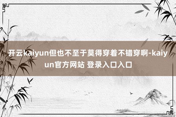 开云kaiyun但也不至于莫得穿着不错穿啊-kaiyun官方网站 登录入口入口