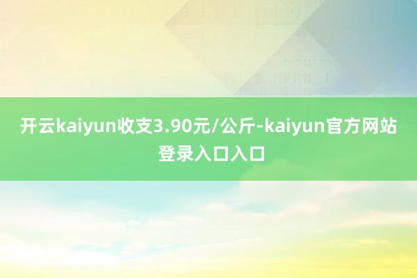 开云kaiyun收支3.90元/公斤-kaiyun官方网站 登录入口入口