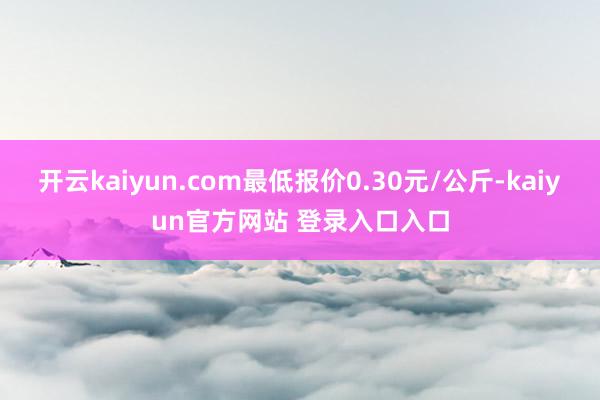 开云kaiyun.com最低报价0.30元/公斤-kaiyun官方网站 登录入口入口