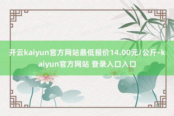 开云kaiyun官方网站最低报价14.00元/公斤-kaiyun官方网站 登录入口入口