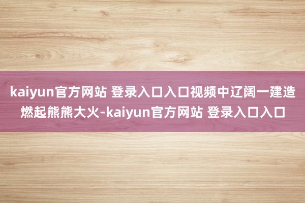 kaiyun官方网站 登录入口入口视频中辽阔一建造燃起熊熊大火-kaiyun官方网站 登录入口入口