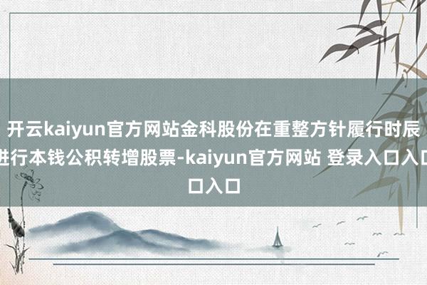 开云kaiyun官方网站金科股份在重整方针履行时辰进行本钱公积转增股票-kaiyun官方网站 登录入口入口