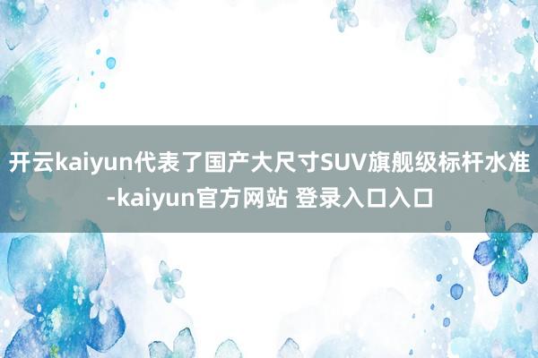 开云kaiyun代表了国产大尺寸SUV旗舰级标杆水准-kaiyun官方网站 登录入口入口