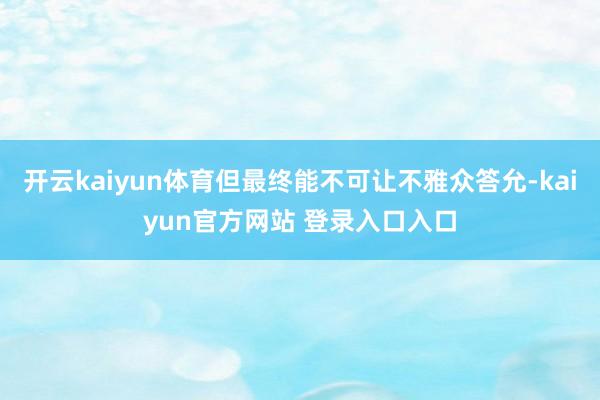 开云kaiyun体育但最终能不可让不雅众答允-kaiyun官方网站 登录入口入口