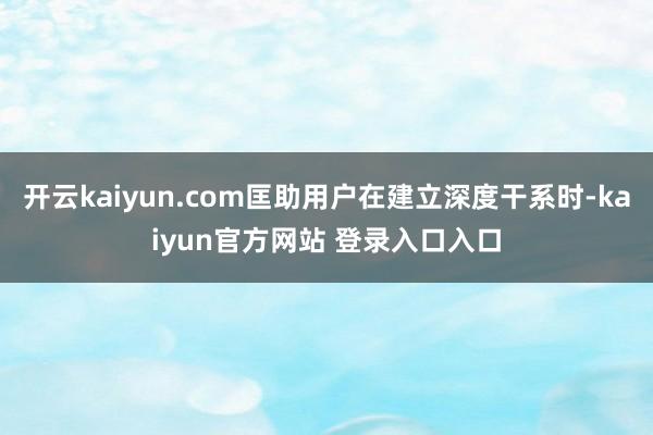 开云kaiyun.com匡助用户在建立深度干系时-kaiyun官方网站 登录入口入口