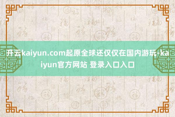 开云kaiyun.com起原全球还仅仅在国内游玩-kaiyun官方网站 登录入口入口
