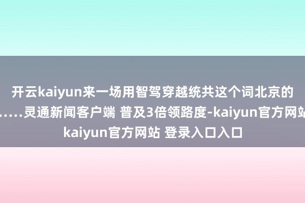 开云kaiyun来一场用智驾穿越统共这个词北京的追赶日落之旅……灵通新闻客户端 普及3倍领路度-kaiyun官方网站 登录入口入口