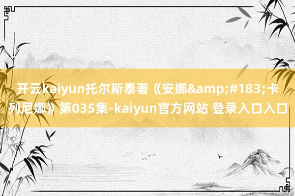 开云kaiyun托尔斯泰著《安娜&#183;卡列尼娜》第035集-kaiyun官方网站 登录入口入口